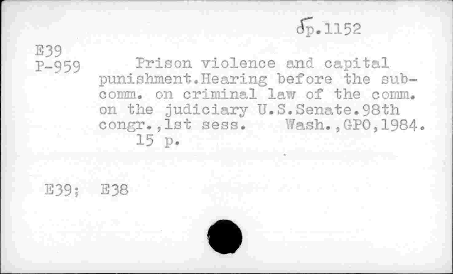 ﻿Jp.1152
E39
p_959 Prison violence and capital punishment.Hearing before the subcomm. on criminal law of the comm, on the judiciary U.S.Senate.98th congr.,1st sess. Wash.,GPO,1984.
15 p.
E39; E38